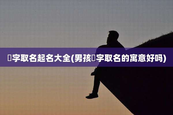 燊字取名起名大全(男孩燊字取名的寓意好吗)