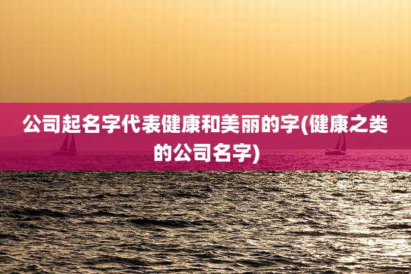 公司起名字代表健康和美丽的字(健康之类的公司名字)