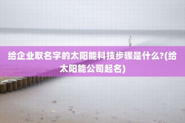 给企业取名字的太阳能科技步骤是什么?(给太阳能公司起名)