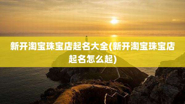 新开淘宝珠宝店起名大全(新开淘宝珠宝店起名怎么起)