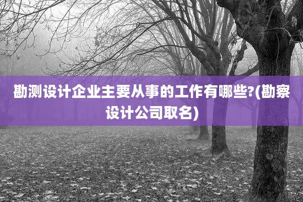 勘测设计企业主要从事的工作有哪些?(勘察设计公司取名)