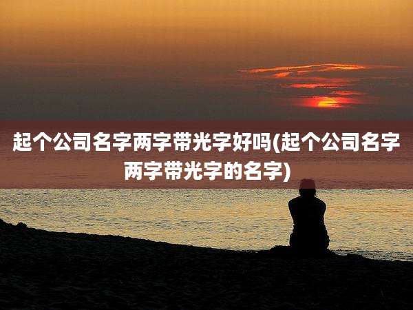起个公司名字两字带光字好吗(起个公司名字两字带光字的名字)