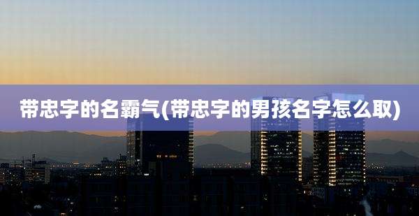 带忠字的名霸气(带忠字的男孩名字怎么取)