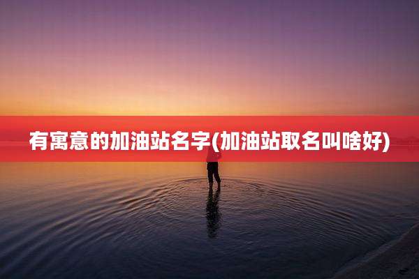 有寓意的加油站名字(加油站取名叫啥好)