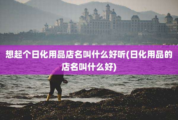 想起个日化用品店名叫什么好听(日化用品的店名叫什么好)