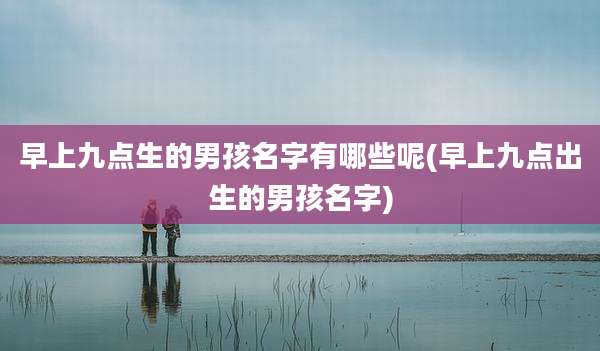 早上九点生的男孩名字有哪些呢(早上九点出生的男孩名字)