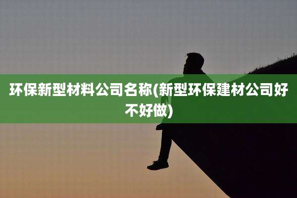 环保新型材料公司名称(新型环保建材公司好不好做)