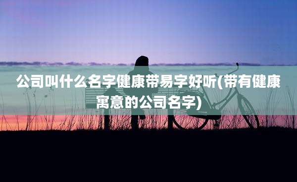 公司叫什么名字健康带易字好听(带有健康寓意的公司名字)