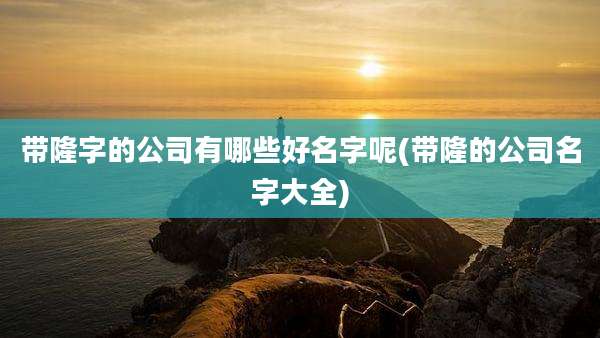 带隆字的公司有哪些好名字呢(带隆的公司名字大全)