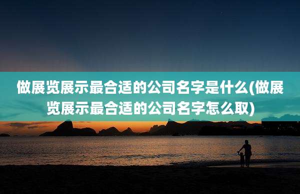 做展览展示最合适的公司名字是什么(做展览展示最合适的公司名字怎么取)