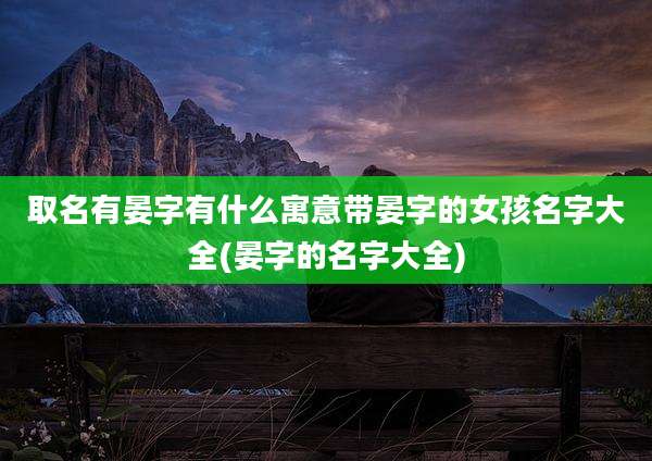 取名有晏字有什么寓意带晏字的女孩名字大全(晏字的名字大全)