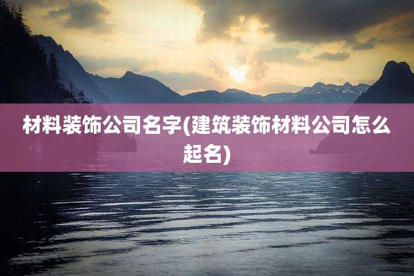 材料装饰公司名字(建筑装饰材料公司怎么起名)