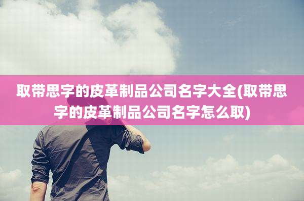 取带思字的皮革制品公司名字大全(取带思字的皮革制品公司名字怎么取)
