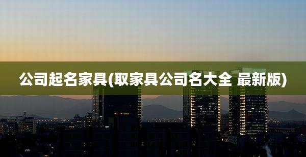 公司起名家具(取家具公司名大全 最新版)