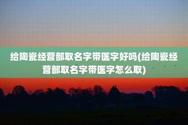 给陶瓷经营部取名字带医字好吗(给陶瓷经营部取名字带医字怎么取)