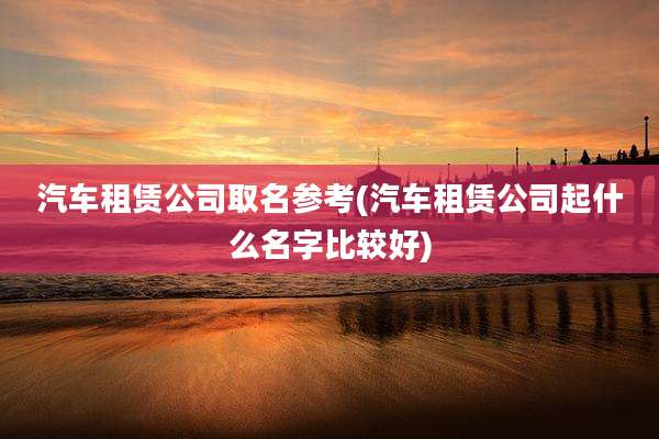 汽车租赁公司取名参考(汽车租赁公司起什么名字比较好)