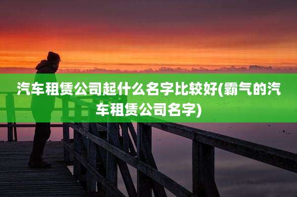 汽车租赁公司起什么名字比较好(霸气的汽车租赁公司名字)