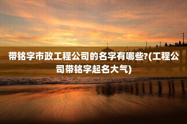 带铭字市政工程公司的名字有哪些?(工程公司带铭字起名大气)