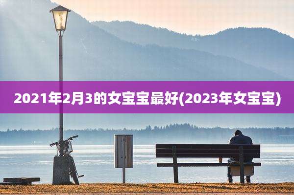 2021年2月3的女宝宝最好(2023年女宝宝)
