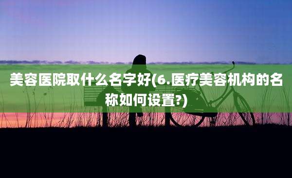 美容医院取什么名字好(6.医疗美容机构的名称如何设置?)