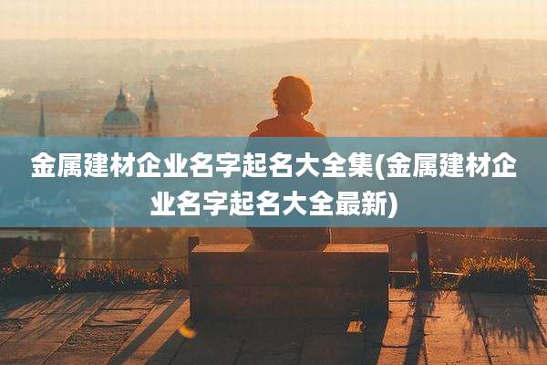 金属建材企业名字起名大全集(金属建材企业名字起名大全最新)