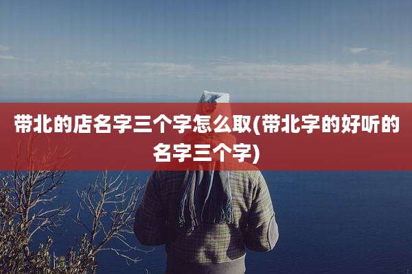 带北的店名字三个字怎么取(带北字的好听的名字三个字)