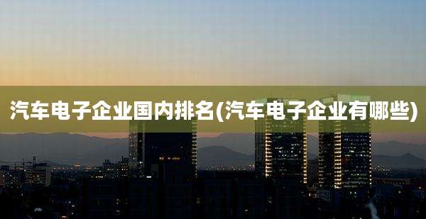 汽车电子企业国内排名(汽车电子企业有哪些)