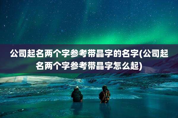 公司起名两个字参考带晶字的名字(公司起名两个字参考带晶字怎么起)