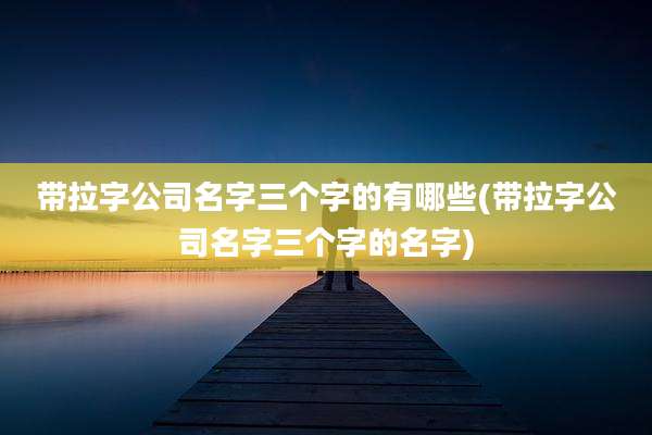 带拉字公司名字三个字的有哪些(带拉字公司名字三个字的名字)