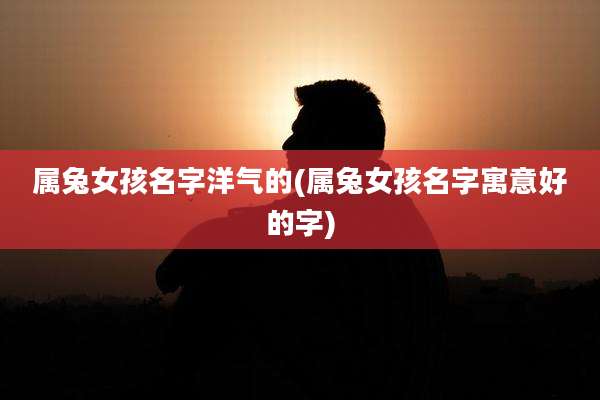 属兔女孩名字洋气的(属兔女孩名字寓意好的字)