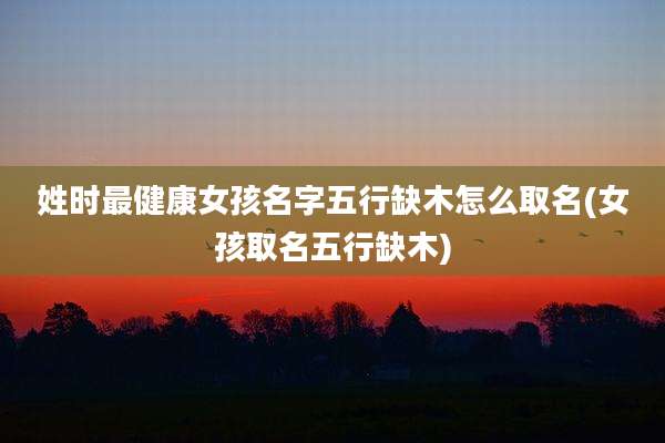 姓时最健康女孩名字五行缺木怎么取名(女孩取名五行缺木)