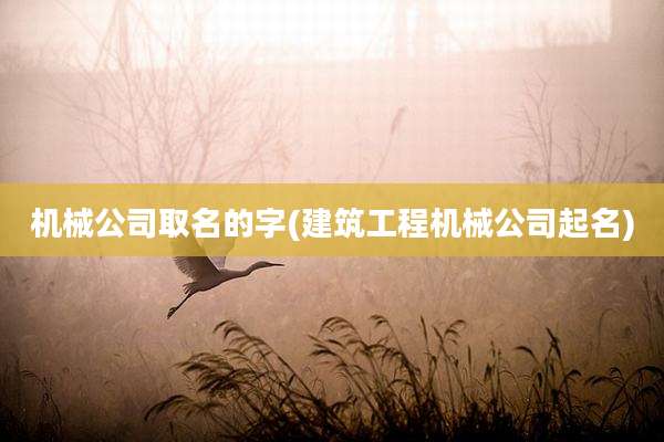 机械公司取名的字(建筑工程机械公司起名)