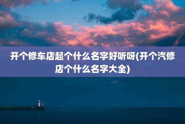 开个修车店起个什么名字好听呀(开个汽修店个什么名字大全)