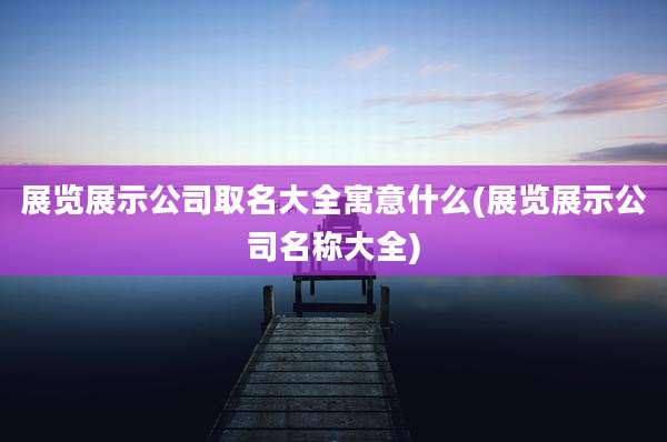 展览展示公司取名大全寓意什么(展览展示公司名称大全)