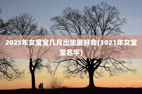 2023年女宝宝几月出生最好命(3021年女宝宝名字)