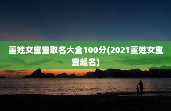 董姓女宝宝取名大全100分(2021董姓女宝宝起名)
