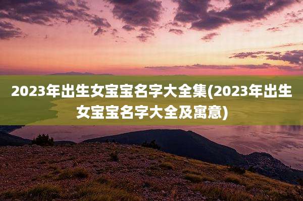 2023年出生女宝宝名字大全集(2023年出生女宝宝名字大全及寓意)