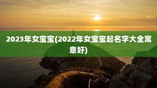 2023年女宝宝(2022年女宝宝起名字大全寓意好)