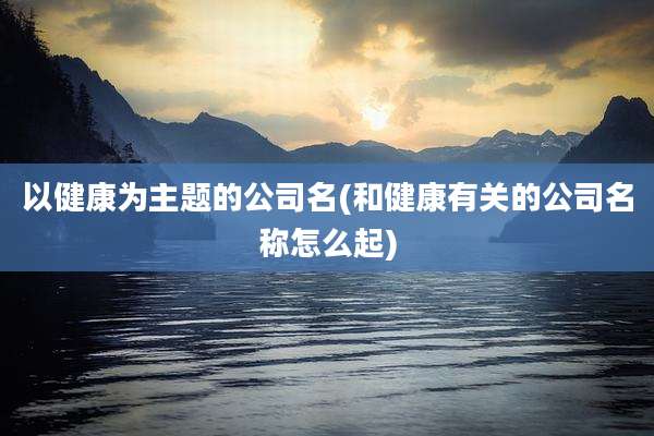 以健康为主题的公司名(和健康有关的公司名称怎么起)