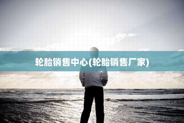 轮胎销售中心(轮胎销售厂家)