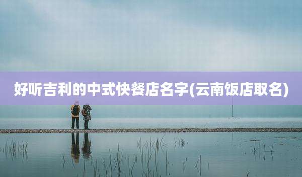 好听吉利的中式快餐店名字(云南饭店取名)