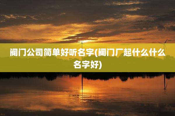 阀门公司简单好听名字(阀门厂起什么什么名字好)