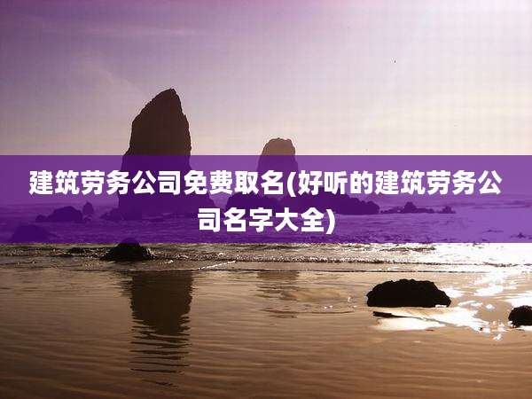 建筑劳务公司免费取名(好听的建筑劳务公司名字大全)