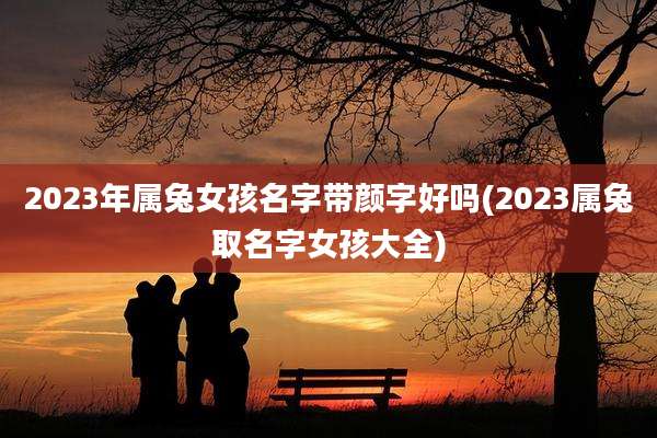 2023年属兔女孩名字带颜字好吗(2023属兔取名字女孩大全)