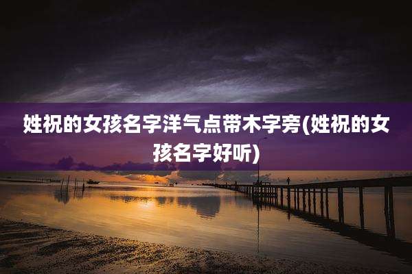 姓祝的女孩名字洋气点带木字旁(姓祝的女孩名字好听)