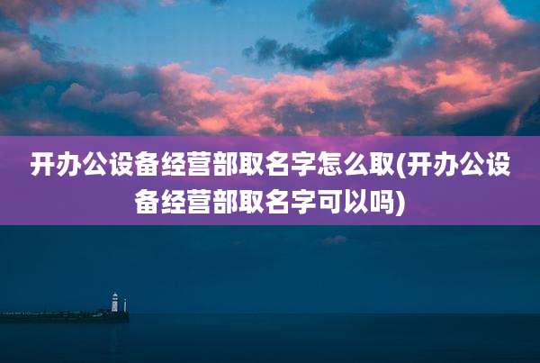 开办公设备经营部取名字怎么取(开办公设备经营部取名字可以吗)