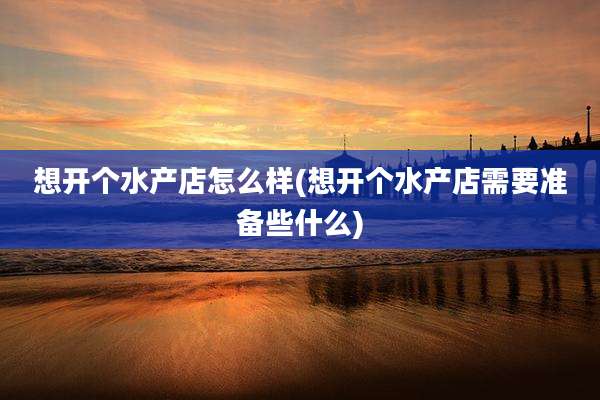 想开个水产店怎么样(想开个水产店需要准备些什么)