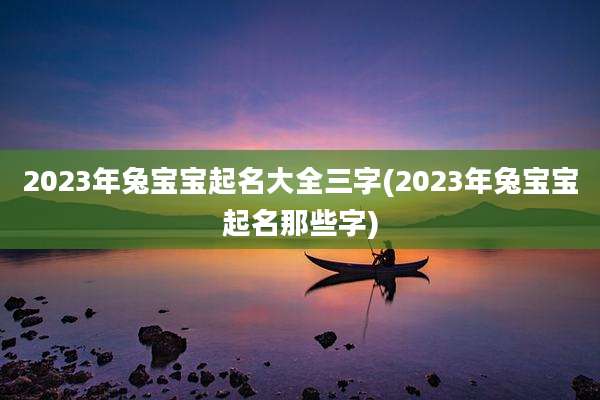 2023年兔宝宝起名大全三字(2023年兔宝宝起名那些字)