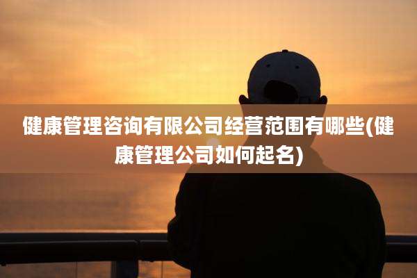 健康管理咨询有限公司经营范围有哪些(健康管理公司如何起名)