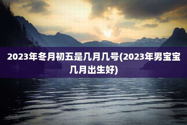 2023年冬月初五是几月几号(2023年男宝宝几月出生好)